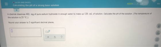 O ACIDS AND BASES Calculating the pH of a strong base solution A chemist dissolves 402. mg of pure sodium hydroxide in enough