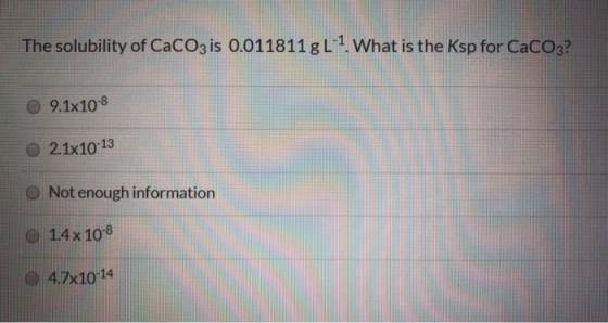 The solubility of CaCO3 is 0.011811 g L-1. What is the Ksp for CaCO3? 9.1x10-8 2.1x10-13 Not enough information 1.4 x 10-8 4.