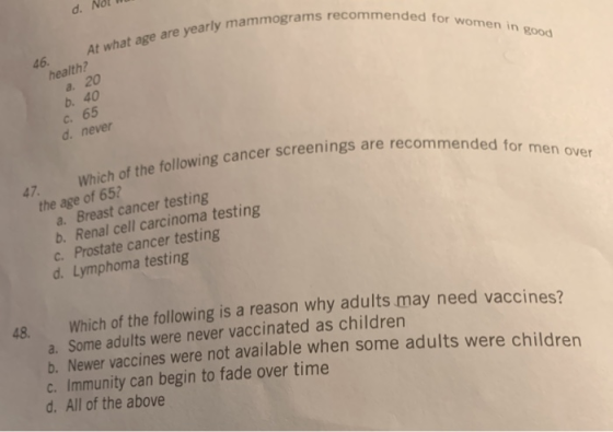 d. At what age are yearly mammograms recommended for women in good 46. health? a. 20 b. 40 C. 65 d. never Which of the follow
