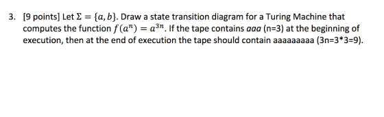 3. [9 points] Let ta, b). Draw a state transition diagram for a Turing Machine that computes the function f an) a3n. f the tape contains aaa (n 3) at the beginning of execution, then at the end of execution the tape should contain aaaaaaaaa (3n 3*3 9).