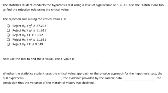 The statistics student conducts the hypothesis test using a level of significance of α-.10. Use the Distributions tool to find the rejection rule using the critical value. The rejection rule (using the critical value) is: O Reject Ho if x2 2 27.204 O Reject Ho if x2 2 11.651 O Reject Ho if F 2 1.822 O Reject Ho if x2 s 11.651 O Reject Ho if F s 0.549 Now use the tool to find the p-value. The p-value is Whether the statistics student uses the critical value approach or the p-value approach for the hypothesis test, the null hypothesis conclusion that the variance of the margin of victory has declined. ; the evidence provided by the sample data the