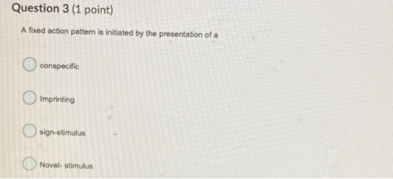Question 3 (1 point) A fixed action pattern is initiated by the presentation of a conspecific Imprinting sign-stimulus Novel-