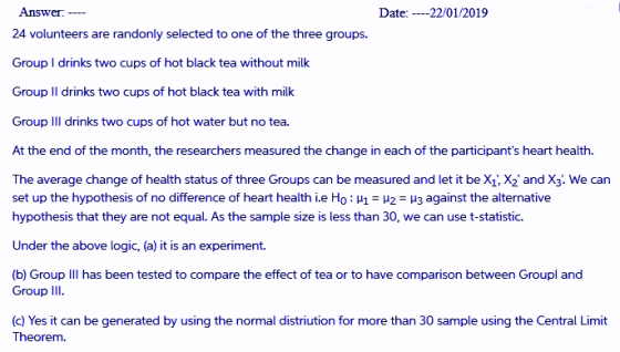 Answer 24 volunteers are randonly selected to one of the three groups. Date:22/01/2019 Group I drinks two cups of hot black tea without milk Group II drinks two cups of hot black tea with milk Group IIl drinks two cups of hot water but no tea. At the end of the month, the researchers measured the change in each of the participants heart health. The average change of health status of three Groups can be measured and let it beX X2 and X3. We carn set up the hypothesis of no difference of heart health ie Ho : μ1-μ2-μ3 against the alternative hypothesis that they are not equal. As the sample size is less than 30, we can use t-statistic. Under the above logic, (a) it is an experiment. (b) Group Ill has been tested to compare the effect of tea or to have comparison between Groupl and Group III. (c) Yes it can be generated by using the normal distriution for more than 30 sample using the Central Limit ht.