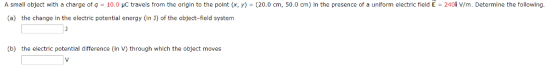 A small object with a charge of q = 10.0 pC travels from the origin to the point (x, y) = (20.0 cm, 50.0 cm) in the presence of a uniform electric field E = 240İ V/m. Determine the following (a) the change in the electric potential energy (in J) of the object-field system (b) the electric potential difference (in V) through which the object moves