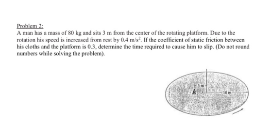 Problem 2 A man has a mass of 80 kg and sits 3 m from the center of the rotating platform. Due to the rotation his speed is i