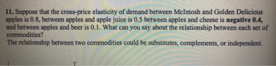 11. Suppose that the cross-price elasticity of demand between McIntosh and Golden Delicious apples is 0.8, between apples and apple juice is 0.5 between apples and cheese is negative 0.4, and between apples and beer is 0.1. What can you say about the relationship between each set of commodities? The relationship between two commodities could be substitutes, complements, or independent.