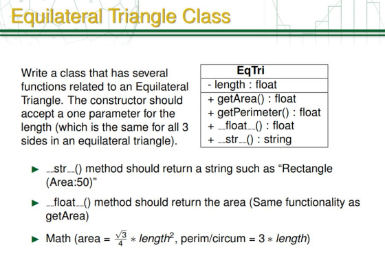 Equilateral Triangle Class EqTri Write a class that has several functions related to an Equilateral length : float Triangle. The constructor shouldgetArea): float accept a one parameter for the +getPerimeter): float length (which is the same for all 3+float-0 : float sides in an equilateral triangle) + _str) string -str--() method should return a string such as Rectangle (Area:50) float) method should return the area (Same functionality as getArea) Math (area- length?, perim/circum 3 length)