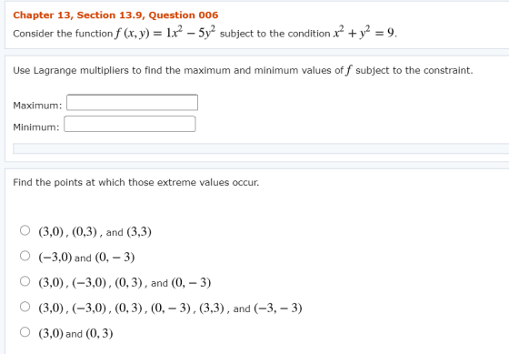 Chapter 13, Section 13.9, Question 006 Consider the function f (x, y) = 1x2 – 5y2 subject to the condition x² + y2 = 9. Use L