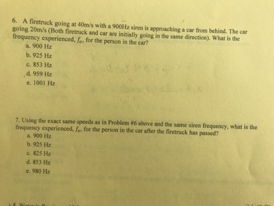 6. A firetruck going at 40m/s with a 900Hz siren is approaching a car from behind. The car going 20m/s (Both firetruck and car are initially going in the same direction). What is the frequency experienced, fo, for the person in the car? a, 900 Hz b. 925 Hz ?. 853 Hz d. 959 Hz e. 1001 Hz 7. Using the exact same speeds as in Problem #6 above and the same siren frequency, what is the frequency experienced, fo, for the person in the car after the firetruck has passed? a. 900 Hz b. 925 Hz ?. 825 Hz d. 853 Hz e. 980 Hz