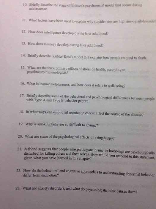 10. Briefly describe the stage of Eniksons psychosocial model that occurs during adolescence 11. What factors have been used to explain why suicide rates are high among adolescents 12. How does intelligence develop during later adulthood? 13. How does memory develop during later adulthood? 14. Briefly describe Kübler-Rosss model that explains how people respond to death 15. What are the three primary effects of stress on health, according to 16. What is learned helplessness, and how does it relate to well-being? 17. Briefly describe some of the behavioral and psychological differences between people with Type A and Type B behavior pattern. 18. In what ways can emotional reaction to cancer affect the course of the disease? 19. Why is smoking behavior so difficult to change? 20. What are some of the psychological effects of being happy? 21. A friend suggests that people who participate in suicide bombings are psychologically disturbed for killing others and themsclves. How would you respond to this statement, given what you have learned in this chapter? 22. How do the behavioral and cognitive approaches to understanding abnormal behavior differ from each other? 23. What are anxiety disorders, and what do psychologists think causes them?