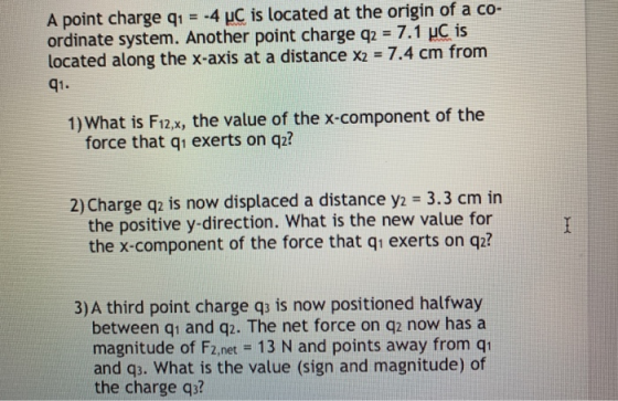 A point charge qi -4 uC is located at the origin of a co- ordinate system. Another point charge q2 -7.1 uC is located along the x-axis at a distance X2 = 7.4 cm from q1. 1) What is F12.x, the value of the x-component of the force that q exerts on qz? 2) Charge qz is now displaced a distance y2 3.3 cm in the positive y-direction. What is the new value for the x-component of the force that q1 exerts on q2? 3) A third point charge qs is now positioned halfway between qi and qz. The net force on q2 now has a magnitude of Fz.net 13 N and points away from q and q3. What is the value (sign and magnitude) of the charge q3?