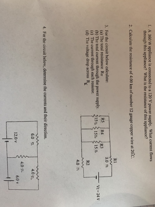 1. A 360 W appliance is connected to a 120 V power supply. What current flows through this appliance? What is the resistance of this appliance? 2. Calculate the resistance of 4.00 km of number 12 gauge copper wire at 20.c. R1 3. For the circuit below calculate: 3.0 n (a) The total resistance RT Vt= 24 V (b) The total current through the power supply. 153 15 (c) The current through each resistor. 15s (d) The voltage drop across R R2 4.0 n 4. For the circuit below, determine the currents and their direction. 6.0 4.0 51 4.0 L. 6.0 v 12.0 v