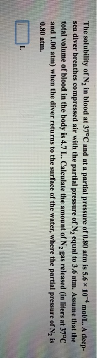 The solubility of N2 in blood at 37°C and at a partial pressure of 0.80 atm is 5.6 x 10 mol/L. A deep- sea diver breathes com