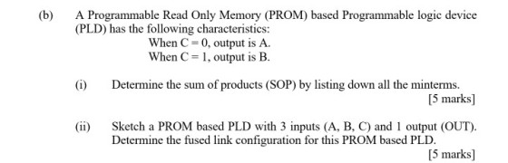 (b) A Programmable Read Only Memory (PROM) based Programmable logic device (PLD) has the following characteristics: When C 0, output is A. When C1, output is B. (i Determine the sum of products (SOP) by listing down all the minterms. [5 marks] ii Sketch a PROM based PLD with 3 inputs (A, B, C) and 1 output (OUT). [5 marks] Determine the fused link configuration for this PROM based PLD