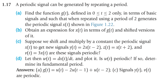 A periodic signal can be generated by repeating a period. (a) Find the function g(t), defined in 0-t-2 only, in terms of basic 1.17 signals and such that when repeated using a period of 2 generates the periodic signal x(t) shown in Figure 1.22 (b) Obtain an expression for x(t) in terms of g(t) and shifted versions of it (c) Suppose we shift and multiply by a constant the periodic signal x(t) to get new signals y(t) = 2x(t-2), z(t) = x(t + 2), and u(t) 3x(t) are these signals periodic? (d) Let then w(t) - dx(t)/dt, and plot it. Is w(t) periodic? If so, deter- mine its fundamental period Answers: (a) g(t) = u(t)一2t(t-1) + u(t-2); (c) Signalsy(t), v(t) are periodiC.