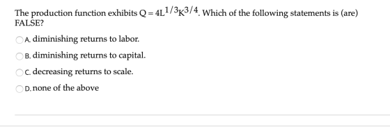 The production function exhibits Q=4L1/3K3/4. Which of the following statements is (are) FALSE? ОО A. diminishing returns to