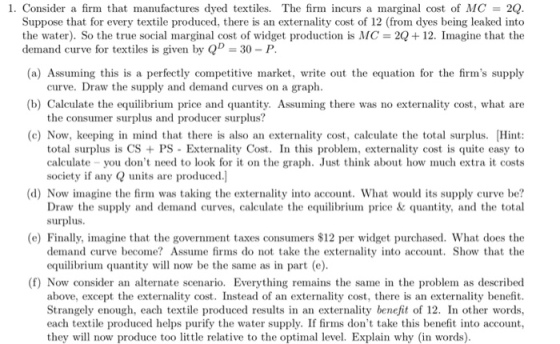 1. Consider a firm that manufactures dyed textiles. The firm incurs a marginal cost of MC 2Q Suppose that for every textile produced, there is an externality cost of 12 (from dyes being leaked into the water). So the true social marginal cost of widget production is MC = 2Q+12. Imagine that the (a) Assuming this is a perfectly competitive market, write out the equation for the firms supply (b) Calculate the equilibrium price and quantity. Assuming there was no externality cost, what are demand curve for textiles is given by Q 30 - P curve. Draw the supply and demand curves on a graph the consumer surplus and producer surplus? (c) Now, keeping in mind that there is also an externality cost, calculate the total surplus. Hint total surplus is CS PS - Exterality Cost. In this problem, externality cost is quite easy to you dont need to look for it on the graph. Just think about how much extra it costs society if any units are produced.] (d) Now imagine the firm was taking the externality into account. What would its supply curve be? Draw the supply and demand curves, calculate the equilibrium price & quantity, and the total surplus (e) Finally, imagine that the government taxes consumers $12 per widget purchased. What does the demand curve become Assume fms do not take the externality into account. Show that the equilibrium quantity will now be the same as in part (e) (f) Now consider an alternate scenario. Everything remains the same in the problem as described above, except the externality cost. Instead of an externality cost, there is an externality benefit Strangely enough, each textile produced results in an externality benefit of 12. In other words each textile produced helps purify the water supply. If firms dont take this benefit into account, they will now produce too little relative to the optimal level. Explain why (in words)