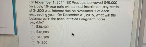 On November 1, 2014, EZ Products borrowed $48,000 on a 5%, 10-year note with annual installment payments of $4,800 plus interest due on November 1 of each succeeding year. On December 31, 2015, what will the balance be in the account titled Long-term notes payable? $38,400 O$48,000 $43,200 $4,800