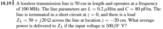 10.198 A lossless transmission line is 50 cm in length and operates at a frequency of 100 MHz. The line parameters are L-0.2 μ H/m and C = 80 pF/m. The line is terminated in a short circuit at z 0, and there is a load ZL = 50 + j 20 Ω across the line at location z--20 cm. What average power is delivered to ZL if the input voltage is 10020 V?