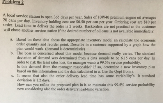 Problem 2 A local service station is open 365 days per year. Sales of 10W40 premium engine oil averages . Inventory holding cost are $0.50 per can per year. Ordering cost are $10 per order. Lead time to deliver the order is 2 weeks. Backorders are not practical as the customer will chose another service station if the desired number of oil cans is not available immediately. 20 cans per day a. Based on these data chose the appropriate inventory model an calculate the economic order quantity and reorder point. Describe in a sentence supported by a graph how the plan would work. (demand is deterministic) b. The boss is concerned about this model because demand really varies. The standard deviation of demand was determined from a data sample to be 6.15 cans per day. In Is this demand from the manager reasonable? If so, determine a new inventory plan c. It sems that also the order delivery lead time has some variabilitys. It standard How can you refine the proposed plan in b. to maintain this 99.5% service probability order to risk the least sales loss, the manager wants a 99.5% service probability. based on this information and the data calculated in a. Use the Qopt from a. deviation is 1.2 days. now considering also the order delivery lead-time variation.