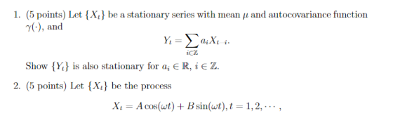 I. (5 points) Let {X, } be a stationary series with mean μ and autocovariance function 7(), and icz Show Y is also stationary for a, ER, iE Z 2. (5 points) Let {Xi be the process Xi A cos(wt) Bsin(t),t 1,2, ., COS