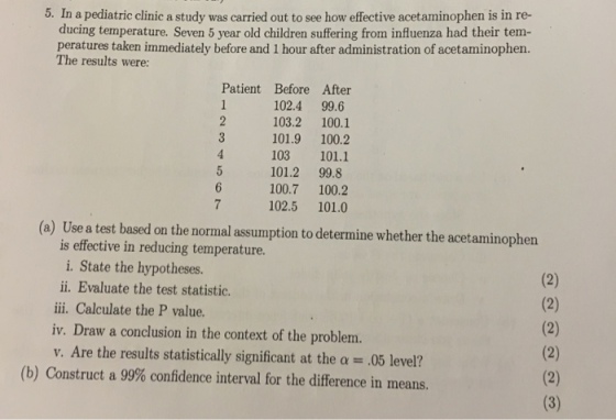 5. In a pediatric clinic a study was carried out to see how effective acetaminophen is in re- ducing temperature. Seven 5 year old children suffering from influenza had their tem- peratures taken immediately before and 1 hour after administration of acetaminophen. The results were: Patient Before After 102.4 99.6 103.2 100.1 101.9 100.2 103 101.1 101.2 99.8 100.7 100.2 102.5 101.0 (a) Use a test based on the normal assumption to determine whether the acetaminophen is effective in reducing temperature. i. State the hypotheses. ii. Evaluate the test statistic. iii. Calculate the P value. iv. Draw a conclusion in the context of the problem. V. Are the results statistically significant at the α .05 level? (b) Construct a 99% confidence interval for the difference in rneans