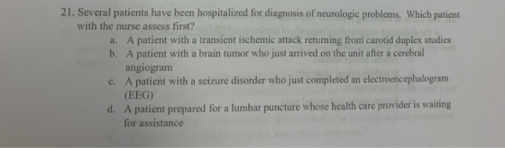 21. Several patients have been hospitalized for diagnosis of neurologic problems. Which patient with the nurse assess first?