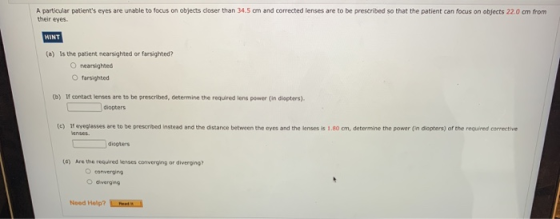 A particular patients eyes are unable to focus on objects closer than 34.5 cm and corrected lenses are to be prescribed so t
