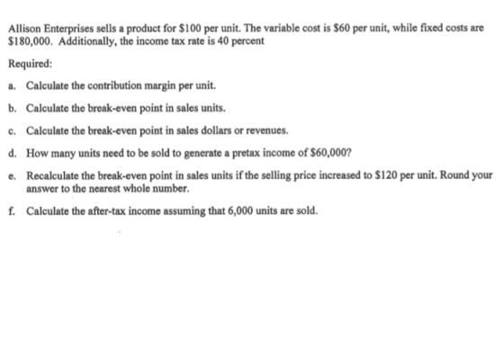 Allison Enterprises sells a product for $100 per unit. The variable cost is $60 per unit, while fixed costs are $180,000. Add