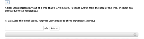 A tiger leaps horizontally out of a tree that is 3.10 m high. He lands 5.10 m from the base of the tree. (Neglect any effects due to air resistance.) 1) Calculate the initial speed. (Express your answer to three significant figures.) m/s Submit