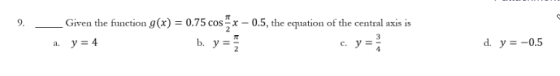 9. Given the function g(x) = 0.75 cos x -0.5, the equation of the central axis is a. y = 4 b. y = c. y = 3 d. y = -0.5