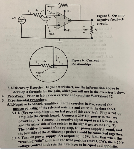 +V Figure 5. Op amp negative feedback circuit. Node Signal Figure 6. Current Relationships R, Node n (0 Vw 3.3.Discovery Exercise: In your worksheet, use the information above to develop a formula for the gain, which you will use in the exereises below. Pre-Work: Prior to lab, review exercise and complete Worksheet #7. Experimental Procedure: 5.1.Negative Feedback Amplifier: In t 4. 5. he exercises be low, record the measured value of the selected resistors and enter in the data sheet. 5.1.1. (See op amp diagram on last page of this exercise). Plug a 741 e two nnect the negative signal input to a IK resistor amp into the circuit board. Connect ± 20V DC power to th and the other side of the resistor to the signal generator (Fi the low side tracking ratio knob is in the fixed position (max CCW), the t 20 g. 7). terminal of the op amp, DC power supply ground, and of the oscilloscope probes should be connected together. wer supply. Set outputs to 1SV. Note that when the 5.1.2. Turn on po kcontrol knob sets the + voltages to be equal and opposite.