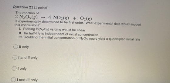 Question 21 (1 point) The reaction of 2 N2O5(8) ► 4 NO2(g) + O2(g) is experimentally determined to be first order. What exper