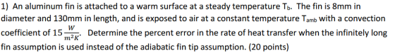 1) An aluminum fin is attached to a warm surface at a steady temperature Tb. The fin is 8mm in diameter and 130mm in length, and is exposed to air at a constant temperature Tamb with a convection coefficient of 15 Determine the percent error in the rate of heat transfer when the infinitely long fin assumption is used instead of the adiabatic fin tip assumption. (20 points)