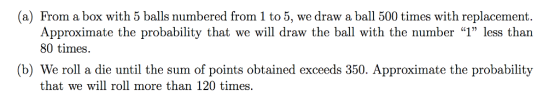 (a) From a box with 5 balls numbered from 1 to 5, we draw a ball 500 times with replacement. Approximate the probability that we will draw the ball with the number 1 less than 80 times. (b) We roll a die until the sum of points obtained exceeds 350. Approximate the probability that we will roll more than 120 times.