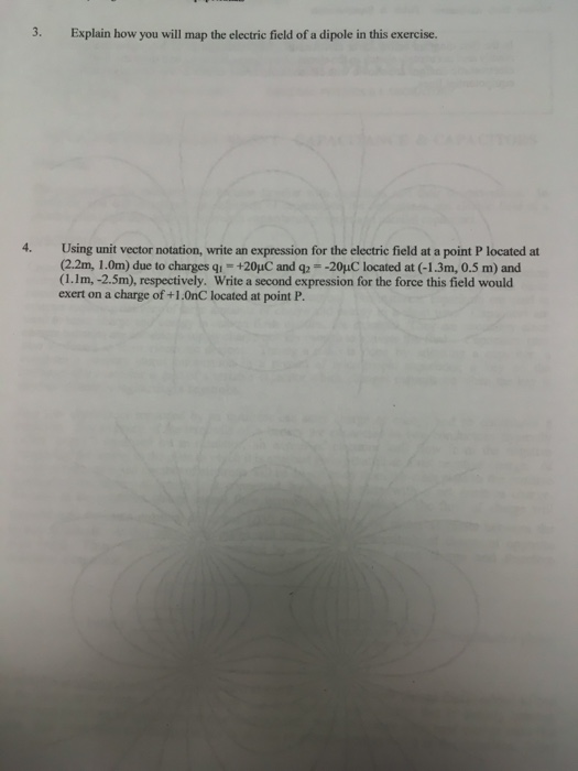 3. Explain how you will map the electric field of a dipole in this exercise. 4. Using unit vector notation, write an expression for the electric field at a point P located at (2.2m, 1.0m) due to charges qi- +20yuC and q-20uC located at (-1.3m, 0.5 m) and (1.1m, -2.5m), respectively. Write a second expression for the force this field would exert on a charge of +1.0nC located at point P.