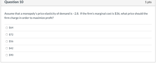 Question 10 1 pts Assume that a monopolys price elasticity of demand is -2.8. If the firms marginal cost is $36, what price