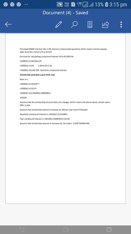 LTEM all 13% B13:15 pm Vo Document (4) - Saved Principal-50000 Interest rate is 4% interest compounded quarterly which means interest paying after 3months 3/12-1/4 so N-1/4 Formula for calculating compound interest-P11+R/100)#4n -5000011-0.04/4)4x1/4 -5000001+0.01 1.00+0.01-1.01 -5000011.01-50.500 Quarterly compound interest Scholarship awarded a year from novw Here n-1 -5000011-0.04/4)4 1 -50000(1+0.01A -50000 101)-500001.04060401) -52030 Assume that the scholarship amount does not change- which means the above values remain same after a year Assume that scholarship amount increases by 100 per year here P-501year Quarterly compound interest is-50100(1.01)-50601. Year compound interest is-50100(104060401)-52134 Assume that scholarship amount is increase by 1% means 1/100.50000:500