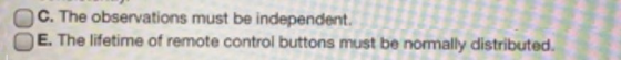 C. The observations must be independent. E. The lifetime of remote control buttons must be normally distributed