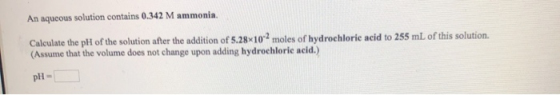 An aqueous solution contains 0.342 M ammonia. Calculate the pH of the solution after the addition of 5.28*10*2 moles of hydro