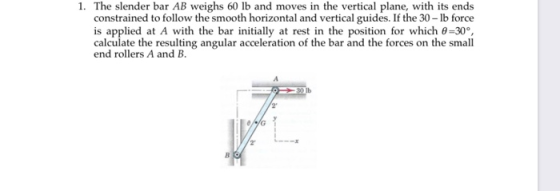 1. The slender bar AB weighs 60 lb and moves in the vertical plane, with its ends constrained to follow the smooth horizontal