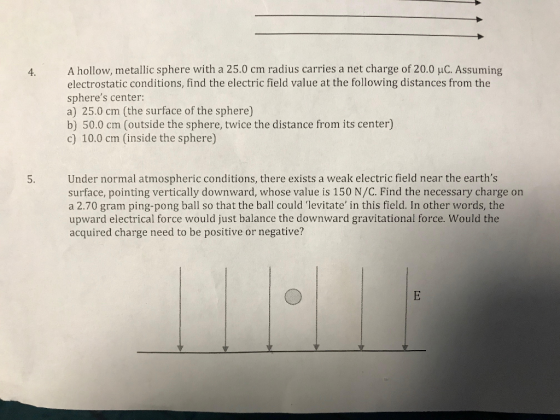 4. A hollow, metallic sphere with a 25.0 cm radius carries a net charge of 20.0 uC. Assuming electrostatic conditions, find the electric field value at the following distances from the spheres center: a) 25.0 cm (the surface of the sphere) b) 50.0 cm (outside the sphere, twice the distance from its center) c) 10.0 cm (inside the sphere) 5. Under normal atmospheric conditions, there exists a weak electric field near the earths surface, pointing vertically downward, whose value is 150 N/C. Find the necessary charge on a 2.70 gram ping-pong ball so that the ball could levitate in this field. In other words, the upward electrical force would just balance the downward gravitational force. Would the acquired charge need to be positive or negative?