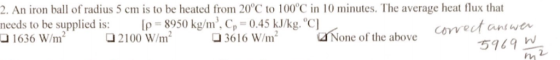 2. An iron ball of radius 5 cm is to be heated from 20°C to 100°C in 10 minutes. The average heat flux that needs to be supplied is: [P-8950 kg/m, C,-0.45 kJ/kg.C] 1636 W2100 6l6 Wm f h oe 1636 W/m 3616 W/m None of the above 5169