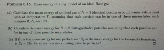 Problem 6.15. Mean energy of a toy model of an ideal Bose gas (a) Calculate the mean energy of an ideal gas of N 2 identical bosons in equilibrium with a heat (b) Calculate the mean energy for N 2 distinguishable particles assuming that each particle can (c) If E1 is the mean energy for one particle and Eg is the mean energy for the two-particle system, bath at temperature T, assuming that each particle can be in one of three microstates with energies 0, Δ, and 2A. be in one of three possible microstates. is 2E1 for either bosons or distinguishable particles?