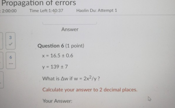 Propagation of errors :2:00:00 Time Left:1:40:37 Haolin Du: Attempt 1 Answer Question 6 (1 point) x = 16.5 ± 0.6 y 139 t 7 What is Aw if w 2x2/y? Calculate your answer to 2 decimal places. Your Answer