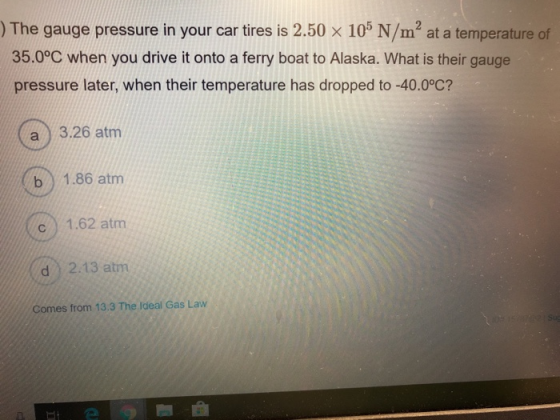 )The gauge pressure in your car tires is 2.50 x 105 N/m2 at a temperature of 35.0°C when you drive it onto a ferry boat to Alaska. What is their gauge pressure later, when their temperature has dropped to -40.0°C? a 3.26 atm b 1.86 atm c 1.62 atm d 2.13 atm es from 13.3 The Ideal Gas Law