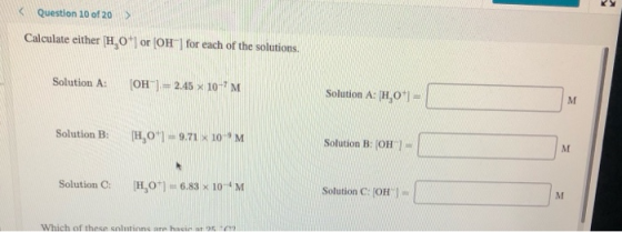 RY Question 10 of 20 > Calculate either H0+ or (OH) for each of the solutions. Solution : [OH-] = 2.45 10-M Solution A: [H01