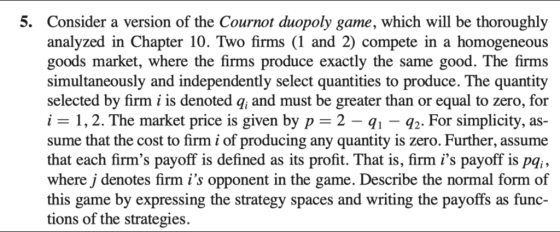 5. Consider a version of the Cournot duopoly game, which will be thoroughly analyzed in Chapter 10. Two firms (1 and 2) compete in a homogeneous goods market, where the firms produce exactly the same good. The firms simultaneously and independently select quantities to produce. The quantity selected by firm i is denoted q, and must be greater than or equal to zero, for i - 1,2. The market price is given by p-2 - q1 -q2. For simplicity, as sume that the cost to firm i of producing any quantity is zero. Further, assume that each firms payoff is defined as its profit. That is, firm is payoff is pqi, where j denotes firm is opponent in the game. Describe the normal form of this game by expressing the strategy spaces and writing the payoffs as func- tions of the strategies.