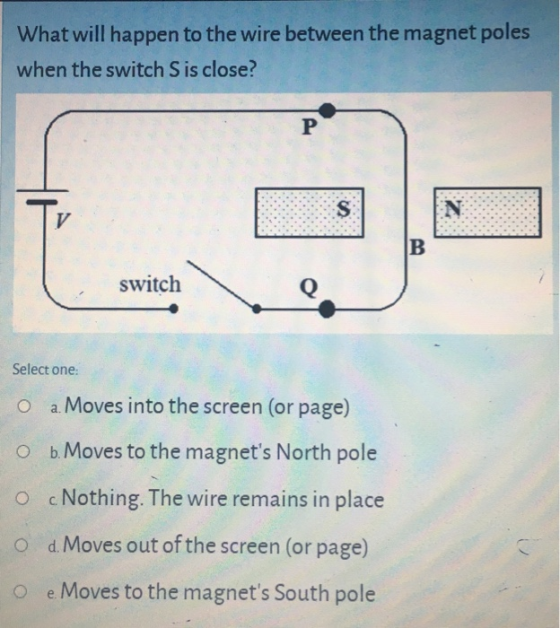 What will happen to the wire between the magnet poles when the switch S is close? P N V B switch Q Select one: a. Moves into