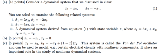 (a) 15 points] Consider a dynamical system that we discussed in class: You are asked to examine the following related systems: ii. A dynamical system derived from equation (1) with state variable z, where z1 3 2, 22 = X1-X2. (b) [5 points -r1, i2-0. (c) [5 points| x1 = χ2, χ2 =-r1 + (1-z?)x2. This system is called the Van der Pol oscillator and can be used to model, e.g., certain electrical circuits with nonlinear components. It plays ain important role in the study of nonlinear dynamical systems.